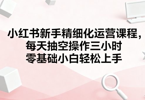 小红书新手精细化运营课程，每天抽空操作三小时，零基础小白轻松上手-研习库