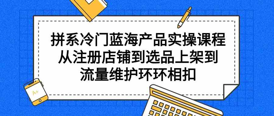 (9527期)拼系冷门蓝海产品实操课程,从注册店铺到选品上架到流量维护环环相扣-研习库