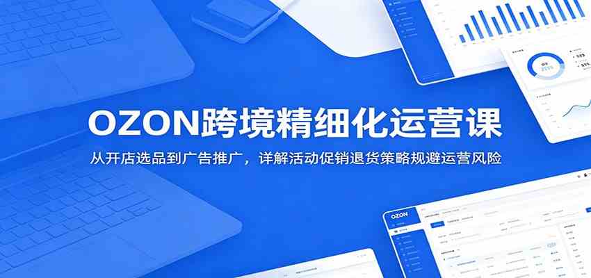 OZON跨境精细化运营课:从开店选品到广告推广,详解活动促销退货策略规避运营风险-研习库