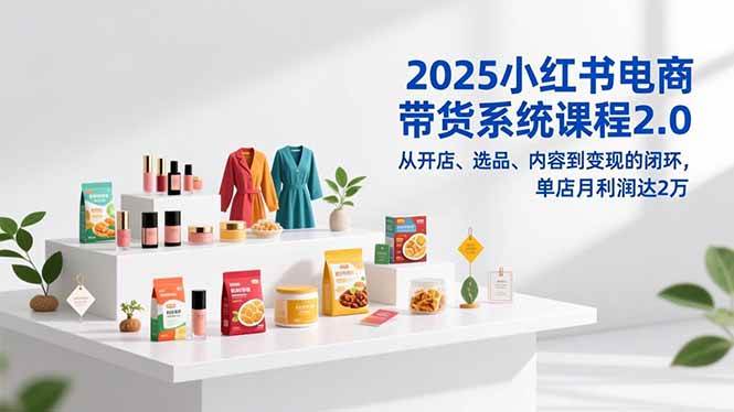 （16880期）2025小红书电商带货系统课程2.0，从开店、选品、内容到变现的闭环，单店月利润达2万-研习库