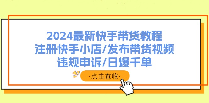 (11938期)2024最新快手带货教程:注册快手小店/发布带货视频/违规申诉/日爆千单-研习库