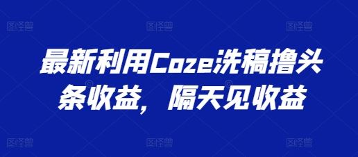 最新利用Coze洗稿撸头条收益，隔天见收益【揭秘】-研习库
