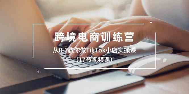 跨境电商训练营:从0-1教你做TikTok小店实操课(17节视频课)-研习库