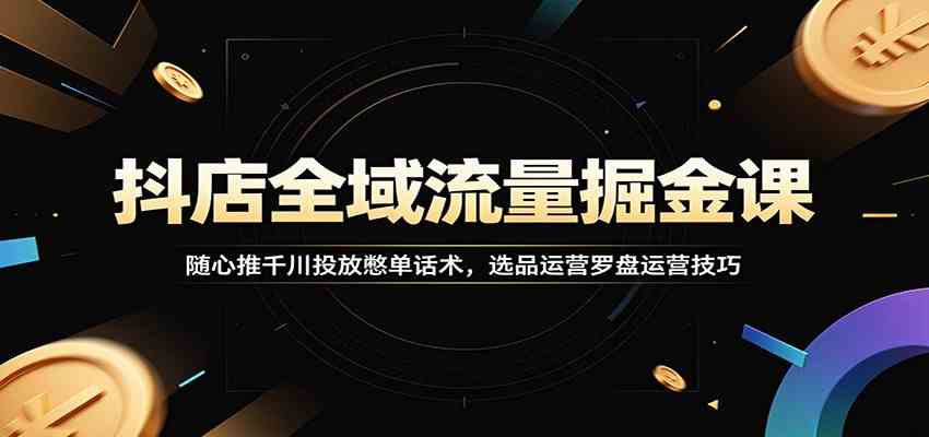抖店全域流量掘金课：随心推千川投放憋单话术，选品运营罗盘运营技巧-研习库