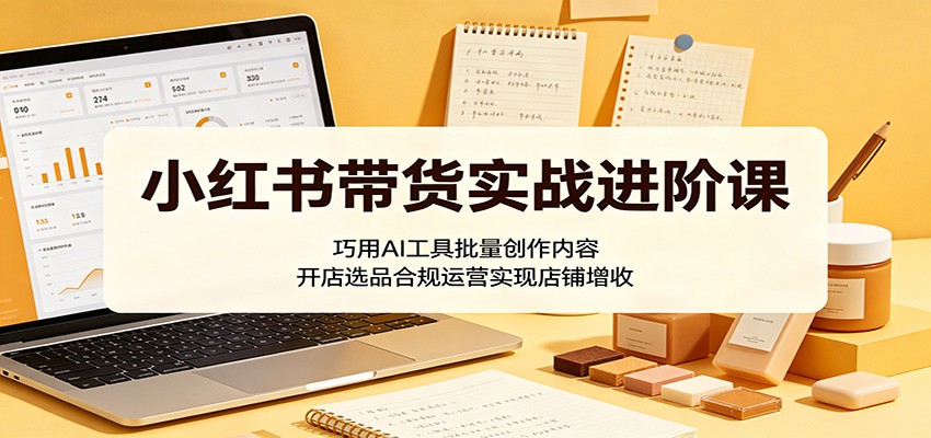 小红书带货实战进阶课：巧用AI工具批量创作内容，开店选品合规运营实现店铺增收-研习库