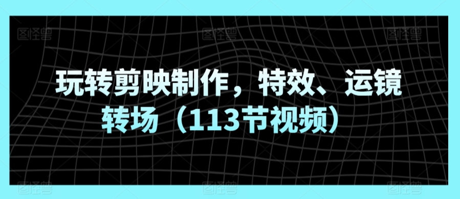 玩转剪映制作,特效、运镜转场(113节视频)-研习库