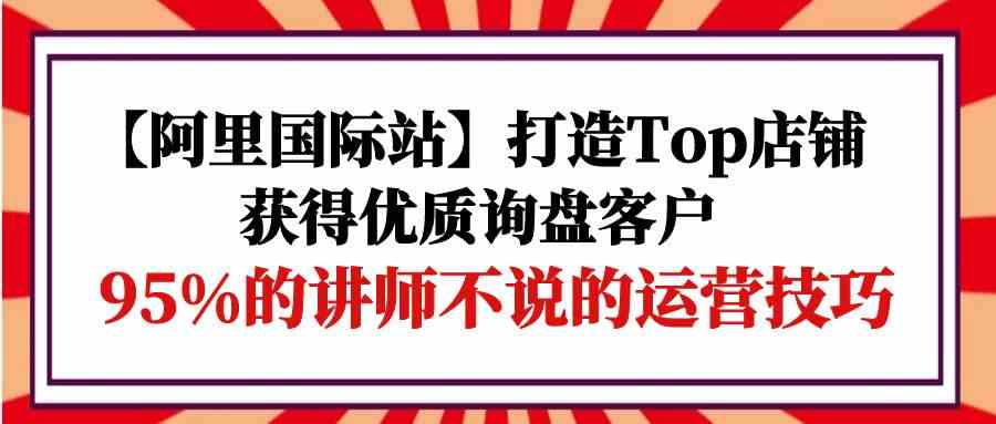 【阿里国际站】打造Top店铺-获得优质询盘客户，95%的讲师不说的运营技巧-研习库