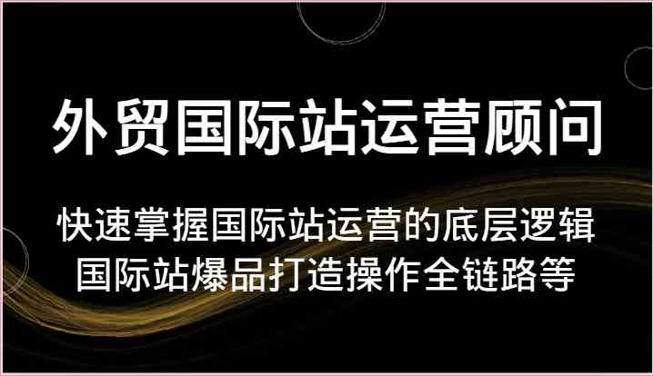 外贸国际站运营顾问-快速掌握国际站运营的底层逻辑,国际站爆品打造操作全链路等-研习库