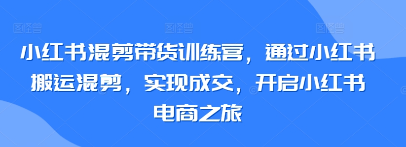 小红书混剪带货训练营，通过小红书搬运混剪，实现成交，开启小红书电商之旅-研习库