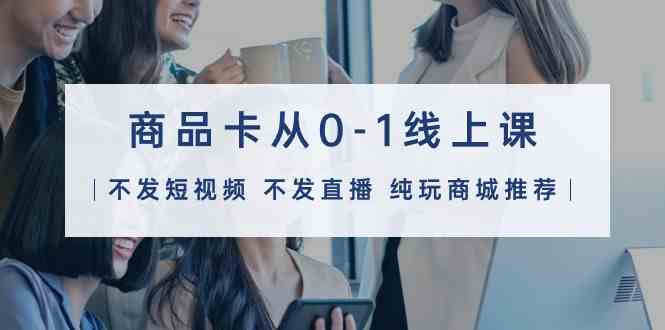 商品卡从0-1线上课（不发短视频 不发直播 纯玩商城推荐）32节课-研习库