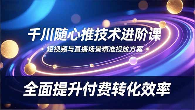 （16688期）千川随心推技术进阶课，短视频与直播场景精准投放方案，全面提升付费转化效率-研习库