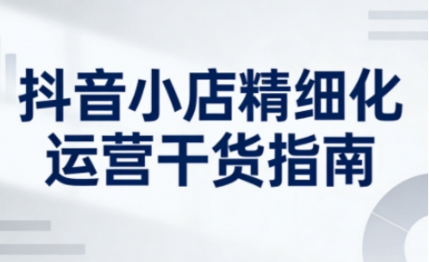 抖音小店精细化运营干货指南新版,助力商家系统提升店铺运营能力(更新26年5月)-研习库