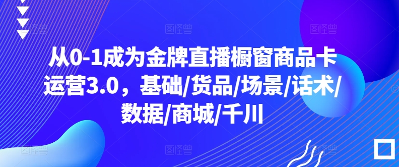 从0-1成为金牌直播橱窗商品卡运营3.0,基础/货品/场景/话术/数据/商城/千川-研习库