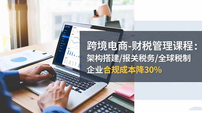 (16509期)跨境电商-财税管理课程:架构搭建/报关税务/全球税制,企业合规成本降30%-研习库