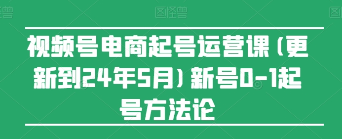 视频号电商起号运营课(更新到24年5月)新号0-1起号方法论-研习库
