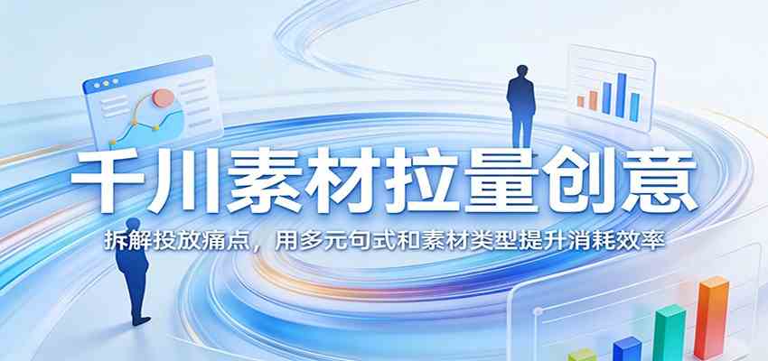 千川素材拉量创意:拆解投放痛点,用多元句式和素材类型提升消耗效率-研习库