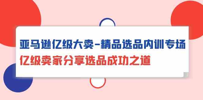 亚马逊亿级大卖精品选品内训专场,亿级卖家分享选品成功之道-研习库