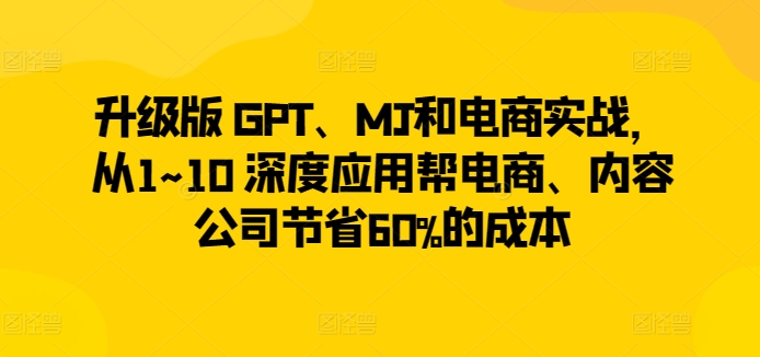 升级版 GPT、MJ和电商实战，从1~10 深度应用帮电商、内容公司节省60%的成本-研习库