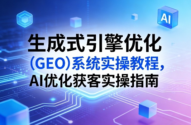 生成式引擎优化（GEO）系统实操教程，AI优化获客实操指南-研习库