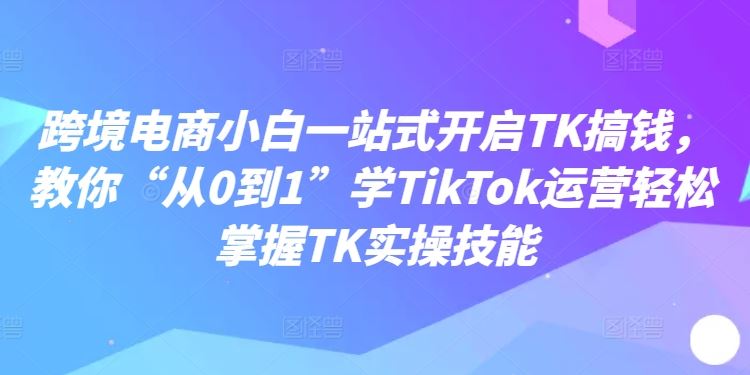 跨境电商小白一站式开启TK搞钱，教你“从0到1”学TikTok运营轻松掌握TK实操技能-研习库