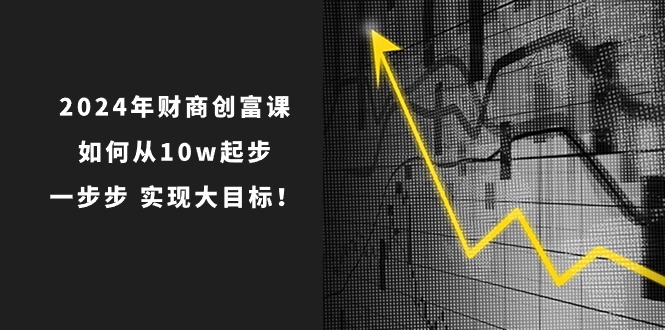 （10947期）2024年 财商-创富课：如何从10w起步，一步步 实现大目标！-研习库