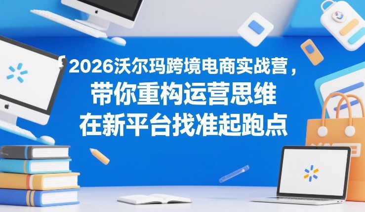 2026沃尔玛跨境电商实战营，带你重构运营思维，在新平台找准起跑点-研习库