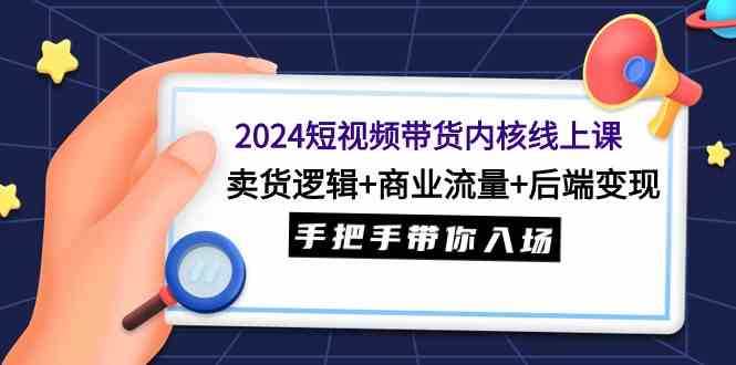(9471期)2024短视频带货内核线上课:卖货逻辑+商业流量+后端变现,手把手带你入场