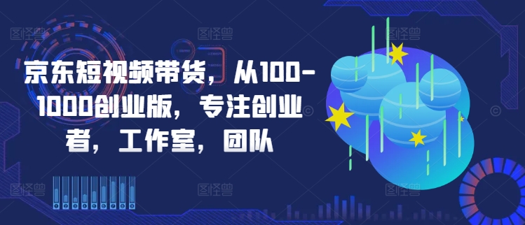 京东短视频带货，从100-1000创业版，专注创业者，工作室，团队-研习库