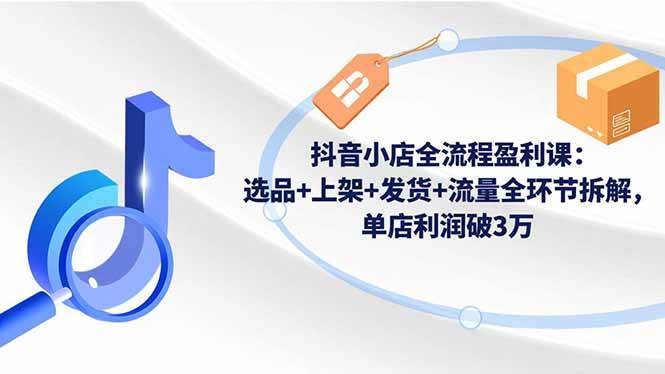 （16593期）抖音小店全流程盈利课：选品+上架+发货+流量全环节拆解，单店利润破3万-研习库
