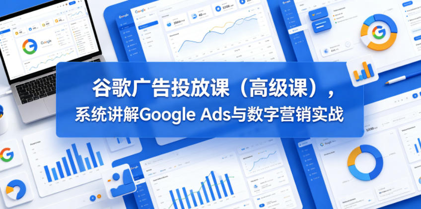 谷歌广告投放课（高级课），系统讲解Google Ads与数字营销实战-研习库