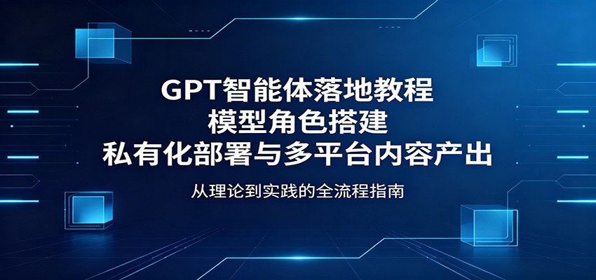 GPT智能体落地教程:模型角色搭建,私有化部署与多平台内容产出-研习库