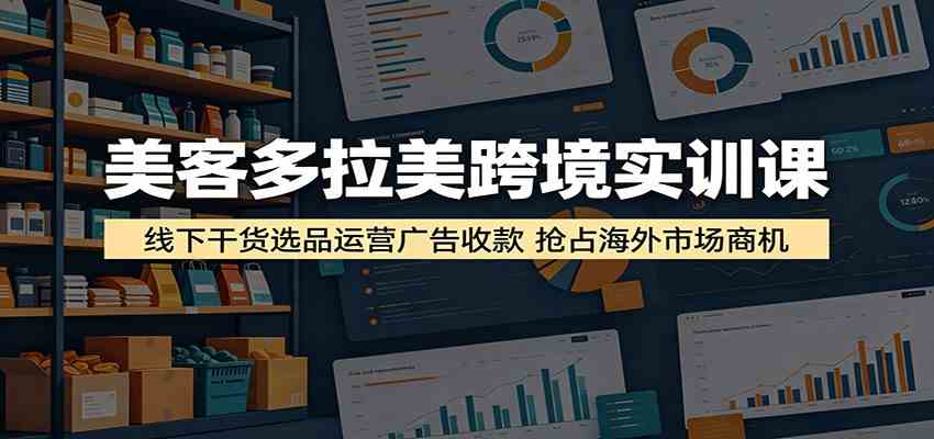 美客多拉美跨境实训课：线下干货选品运营广告收款，抢占海外市场商机-研习库